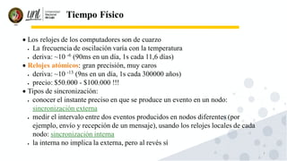7
Tiempo Físico
• Los relojes de los computadores son de cuarzo
• La frecuencia de oscilación varía con la temperatura
• deriva: ~10 -6
(90ms en un día, 1s cada 11,6 días)
• Relojes atómicos: gran precisión, muy caros
• deriva: ~10 -13
(9ns en un día, 1s cada 300000 años)
• precio: $50.000 - $100.000 !!!
• Tipos de sincronización:
• conocer el instante preciso en que se produce un evento en un nodo:
sincronización externa
• medir el intervalo entre dos eventos producidos en nodos diferentes (por
ejemplo, envío y recepción de un mensaje), usando los relojes locales de cada
nodo: sincronización interna
• la interna no implica la externa, pero al revés sí
 