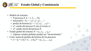 70
Estado Global y Consistencia
• Modelo de sistemas
• N procesos Pi (i = 1, 2, ..., N)
• historia(Pi) = hi = < ei
0, ei
1, ei
2, ... >
• prefijo de historia hi
k = < ei
0, ei
1, ..., ei
k >
• si
k: estado del proceso Pi tras el evento ei
k
• si
0: estado inicial del proceso Pi
• Estado global del sistema: S = (s1, s2, ..., sN )
• Algunos estados globales pueden ser “inconsistentes”
• Corte: unión de prefijos de historia de los procesos
• C = h1
c1 ∪ h2
c2 ∪ ... ∪ hN
cN = (c1, c2, ..., cN)
 