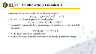 71
Estado Global y Consistencia
• Frontera de un corte: unión de los últimos eventos
(c1, c2, ..., cn) ⇒ (e1
c1, e2
c2, ..., eN
cN)
• A cada corte le corresponde un estado global
(c1, c2, ..., cn) ⇒ (S1
c1, S2
c2, ..., SN
cN)
• Un corte C es consistente si para todo par de eventos (e, e’) se cumple lo
siguiente:
(e ∈ C) ∧ (e’ → e) ⇒ e’ ∈ C
• Si no, el corte C es inconsistente
• A cada corte consistente le corresponde un estado global consistente
 