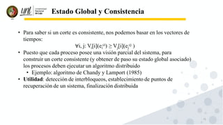 73
Estado Global y Consistencia
• Para saber si un corte es consistente, nos podemos basar en los vectores de
tiempos:
∀i, j: Vi[i](ei
ci) ≥ Vj[i](ej
cj )
• Puesto que cada proceso posee una visión parcial del sistema, para
construir un corte consistente (y obtener de paso su estado global asociado)
los procesos deben ejecutar un algoritmo distribuido
• Ejemplo: algoritmo de Chandy y Lamport (1985)
• Utilidad: detección de interbloqueos, establecimiento de puntos de
recuperación de un sistema, finalización distribuida
 