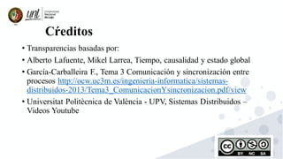 78
Cŕeditos
• Transparencias basadas por:
• Alberto Lafuente, Mikel Larrea, Tiempo, causalidad y estado global
• García-Carballeira F., Tema 3 Comunicación y sincronización entre
procesos http://ocw.uc3m.es/ingenieria-informatica/sistemas-
distribuidos-2013/Tema3_ComunicacionYsincronizacion.pdf/view
• Universitat Politècnica de València - UPV, Sistemas Distribuidos –
Videos Youtube
 