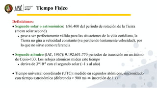 8
Tiempo Físico
Definiciones:
• Segundo solar o astronómico: 1/86.400 del periodo de rotación de la Tierra
(mean solar second)
⚫ pese a ser perfectamente válido para las situaciones de la vida cotidiana, la
Tierra no gira a velocidad constante (va perdiendo lentamente velocidad), por
lo que no sirve como referencia
• Segundo atómico (IAT, 1967): 9.192.631.770 periodos de transición en un átomo
de Cesio-133. Los relojes atómicos miden este tiempo
⚫ deriva de 3*10-8
con el segundo solar (~1 s al año)
• Tiempo universal coordinado (UTC): medido en segundos atómicos, sincronizado
con tiempo astronómico (diferencia > 900 ms ⇒ inserción de 1 s)
 