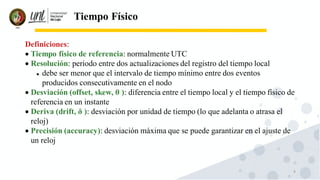 9
Tiempo Físico
Definiciones:
• Tiempo físico de referencia: normalmente UTC
• Resolución: periodo entre dos actualizaciones del registro del tiempo local
⚫ debe ser menor que el intervalo de tiempo mínimo entre dos eventos
producidos consecutivamente en el nodo
• Desviación (offset, skew, θ ): diferencia entre el tiempo local y el tiempo físico de
referencia en un instante
• Deriva (drift, δ ): desviación por unidad de tiempo (lo que adelanta o atrasa el
reloj)
• Precisión (accuracy): desviación máxima que se puede garantizar en el ajuste de
un reloj
 