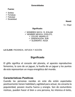 Generalidades
Fuerza:
 Solidez
 Fortaleza
 Felicidad
 Estabilidad
Nawal:
I’x - Mujer
Significado:
 NOMBRES MAYA: I’X, B’ALAM
 NOMBRE MEXICA: OCELOTL
 COLOR: AMARILLO
 ORIENTACIÓN: SUR
 ELEMENTO: AGUA
LA CLAVE: PACIENCIA, ASTUCIA Y ACCIÓN
Significado
El glifo significa el corazón del planeta, el aparato reproductivo
femenino, la cara de un jaguar, la huella de un jaguar y los puntos
de este representan un mapa energético del mundo.
Caracteristicas Positivas
Cuando las personas nacidas en este día están aspectadas
positivamente tienen habilidad y agilidad para actuar, les encanta la
popularidad, poseen mucha fuerza y energía. Son de costumbres
rústicas, pueden hacer el bien a una persona, les interesa el éxito,
 