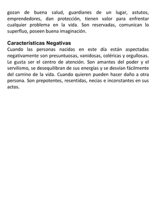 gozan de buena salud, guardianes de un lugar, astutos,
emprendedores, dan protección, tienen valor para enfrentar
cualquier problema en la vida. Son reservadas, comunican lo
superfluo, poseen buena imaginación.
Características Negativas
Cuando las personas nacidas en este día están aspectadas
negativamente son presuntuosas, vanidosas, coléricas y orgullosas.
Le gusta ser el centro de atención. Son amantes del poder y el
servilismo, se desequilibran de sus energías y se desvían fácilmente
del camino de la vida. Cuando quieren pueden hacer daño a otra
persona. Son prepotentes, resentidas, necias e inconstantes en sus
actos.
 