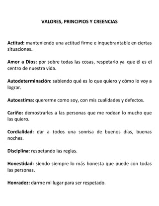 VALORES, PRINCIPIOS Y CREENCIAS
Actitud: manteniendo una actitud firme e inquebrantable en ciertas
situaciones.
Amor a Dios: por sobre todas las cosas, respetarlo ya que él es el
centro de nuestra vida.
Autodeterminación: sabiendo qué es lo que quiero y cómo lo voy a
lograr.
Autoestima: quererme como soy, con mis cualidades y defectos.
Cariño: demostrarles a las personas que me rodean lo mucho que
las quiero.
Cordialidad: dar a todos una sonrisa de buenos días, buenas
noches.
Disciplina: respetando las reglas.
Honestidad: siendo siempre lo más honesta que puede con todas
las personas.
Honradez: darme mi lugar para ser respetado.
 