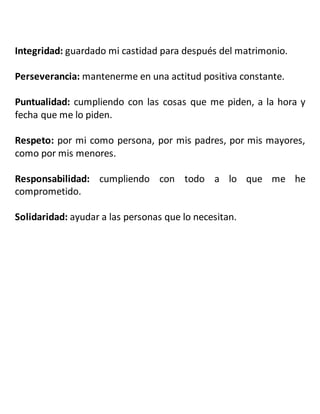 Integridad: guardado mi castidad para después del matrimonio.
Perseverancia: mantenerme en una actitud positiva constante.
Puntualidad: cumpliendo con las cosas que me piden, a la hora y
fecha que me lo piden.
Respeto: por mi como persona, por mis padres, por mis mayores,
como por mis menores.
Responsabilidad: cumpliendo con todo a lo que me he
comprometido.
Solidaridad: ayudar a las personas que lo necesitan.
 