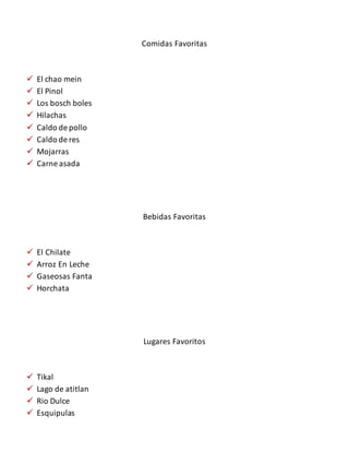 Comidas Favoritas
 El chao mein
 El Pinol
 Los bosch boles
 Hilachas
 Caldo de pollo
 Caldo de res
 Mojarras
 Carne asada
Bebidas Favoritas
 El Chilate
 Arroz En Leche
 Gaseosas Fanta
 Horchata
Lugares Favoritos
 Tikal
 Lago de atitlan
 Rio Dulce
 Esquipulas
 