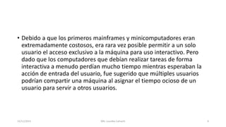 • Debido a que los primeros mainframes y minicomputadores eran
extremadamente costosos, era rara vez posible permitir a un solo
usuario el acceso exclusivo a la máquina para uso interactivo. Pero
dado que los computadores que debían realizar tareas de forma
interactiva a menudo perdían mucho tiempo mientras esperaban la
acción de entrada del usuario, fue sugerido que múltiples usuarios
podrían compartir una máquina al asignar el tiempo ocioso de un
usuario para servir a otros usuarios.
15/11/2015 Mtl. Lourdes Cahuich 4
 