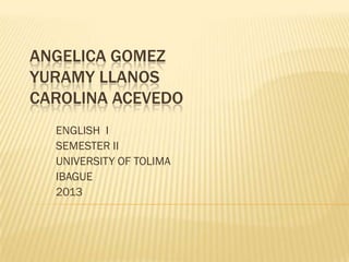 ANGELICA GOMEZ
YURAMY LLANOS
CAROLINA ACEVEDO
ENGLISH I
SEMESTER II
UNIVERSITY OF TOLIMA
IBAGUE
2013

 