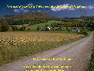 Preparad el camino al Señor, nos dice la liturgia de la Iglesia Se nos invita a la conversión,  a que abandonemos el camino malo  y sigamos el camino del bien. 