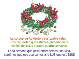 Cada semana que pasa encendemos una vela, sentimos que nos acercamos a la LUZ que es JESÚS La corona de Adviento y sus cuatro velas  nos recuerdan que estamos preparando la venida de Jesús durante cuatro semanas. 