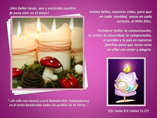 Anima Señor, nuestras vidas, para que
en cada navidad, nazca en cada
corazón, el Niño Dios.
Fortalece Señor, la comunicación,
la unión, la sinceridad, la comprensión,
el perdón y la paz en nuestras
familias para que Jesús reine
en ellas con amor y alegría.
“..Un niño nos nacerá y será llamado Dios Todopoderoso,
en él serán bendecidos todos los pueblos de la Tierra..”
(Cfr. Isaías 9,5; Salmo 71,17)
¡Ven Señor Jesús, ven y enciende nuestra
fe para vivir en el amor!
 