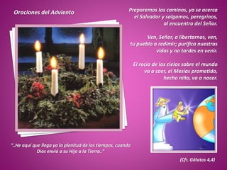 Preparemos los caminos, ya se acerca
el Salvador y salgamos, peregrinos,
al encuentro del Señor.
Ven, Señor, a libertarnos, ven,
tu pueblo a redimir; purifica nuestras
vidas y no tardes en venir.
El rocío de los cielos sobre el mundo
va a caer, el Mesías prometido,
hecho niño, va a nacer.
.
“..He aquí que llega ya la plenitud de los tiempos, cuando
Dios envió a su Hijo a la Tierra..”
(Cfr. Gálatas 4,4)
Oraciones del Adviento
 