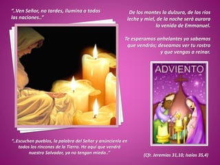 De los montes la dulzura, de los ríos
leche y miel, de la noche será aurora
la venida de Emmanuel.
Te esperamos anhelantes ya sabemos
que vendrás; deseamos ver tu rostro
y que vengas a reinar.
“..Ven Señor, no tardes, ilumina a todas
las naciones..”
(Cfr. Jeremías 31,10; Isaías 35,4)
“..Escuchen pueblos, la palabra del Señor y anúncienla en
todos los rincones de la Tierra. He aquí que vendrá
nuestro Salvador, ya no tengan miedo..”
 