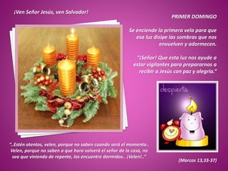 PRIMER DOMINGO
Se enciende la primera vela para que
esa luz disipe las sombras que nos
envuelven y adormecen.
“¡Señor! Que esta luz nos ayude a
estar vigilantes para prepararnos a
recibir a Jesús con paz y alegría.”
¡Ven Señor Jesús, ven Salvador!
“..Estén atentos, velen, porque no saben cuando será el momento..
Velen, porque no saben a que hora volverá el señor de la casa, no
sea que viniendo de repente, los encuentre dormidos.. ¡Velen!..”
(Marcos 13,33-37)
 