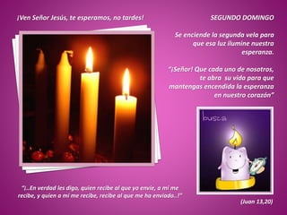 SEGUNDO DOMINGO
Se enciende la segunda vela para
que esa luz ilumine nuestra
esperanza.
“¡Señor! Que cada uno de nosotros,
te abra su vida para que
mantengas encendida la esperanza
en nuestro corazón”
“¡..En verdad les digo, quien recibe al que yo envíe, a mí me
recibe, y quien a mí me recibe, recibe al que me ha enviado..!”
(Juan 13,20)
¡Ven Señor Jesús, te esperamos, no tardes!
 