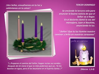 ¡Ven Señor, envuélvenos en tu luz y
caliéntanos en tu amor!
TERCER DOMINGO
Se enciende la tercera vela para
anunciar la buena noticia de que el
Señor va a llegar.
En el desierto clamó la voz del
mensajero, Juan el Bautista,
anunciando la luz.
“¡Señor! Que tu luz ilumine nuestro
caminar y brille en nuestros corazones”
“¡..Preparen el camino del Señor, hagan rectas sus sendas..
Después de mi viene el que es más poderoso que yo.. Yo los
bautizo en agua, pero él los bautizará en el Espíritu Santo..!” (Marcos 1,3-8)
 