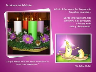 Peticiones del Adviento
Alienta Señor, con tu luz, los pasos de
los pobres y humildes.
Que tu luz de consuelo a los
enfermos, a los que sufren,
a los que están
solos y abandonados.
“..Tú que habitas en lo alto, Señor, muéstranos tu
rostro y nos salvaremos..”
(Cfr. Salmo 79,4.2)
 