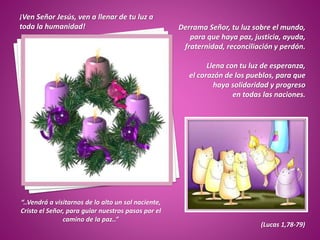 ¡Ven Señor Jesús, ven a llenar de tu luz a
toda la humanidad! Derrama Señor, tu luz sobre el mundo,
para que haya paz, justicia, ayuda,
fraternidad, reconciliación y perdón.
Llena con tu luz de esperanza,
el corazón de los pueblos, para que
haya solidaridad y progreso
en todas las naciones.
“..Vendrá a visitarnos de lo alto un sol naciente,
Cristo el Señor, para guiar nuestros pasos por el
camino de la paz..”
(Lucas 1,78-79)
 