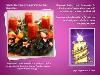 ¡Ven Señor Jesús, ven a alegrar nuestros
corazones!
Despierta Señor, con tu luz nuestra fe,
e ilumina nuestros caminos para salir
al encuentro de Jesús en Navidad.
Crea comunidad familiar y fortalece la
amistad y entendimiento entre
amigos y vecinos.
“..Esperamos como Salvador a Jesucristo, el Señor,
él transformará nuestro cuerpo frágil en cuerpo
glorioso como el suyo..”
(Cfr. Filipenses 3,20-21)
 
