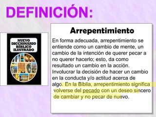 Arrepentimiento
En forma adecuada, arrepentimiento se
entiende como un cambio de mente, un
cambio de la intención de querer pecar a
no querer hacerlo; esto, da como
resultado un cambio en la acción.
Involucrar la decisión de hacer un cambio
en la conducta y/o actitud acerca de
algo. En la Biblia, arrepentimiento significa
 volverse del pecado con un deseo sincero
 de cambiar y no pecar de nuevo.
 