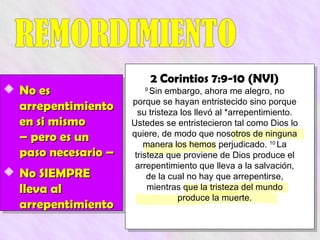 2 Corintios 7:9-10 (NVI)
 No es                 9
                           Sin embargo, ahora me alegro, no
                     porque se hayan entristecido sino porque
  arrepentimiento      su tristeza los llevó al *arrepentimiento.
  en si mismo        Ustedes se entristecieron tal como Dios lo
  – pero es un       quiere, de modo que nosotros de ninguna
                         manera los hemos perjudicado. 10 La
  paso necesario –    tristeza que proviene de Dios produce el
                      arrepentimiento que lleva a la salvación,
 No SIEMPRE              de la cual no hay que arrepentirse,
  lleva al                mientras que la tristeza del mundo
                                  produce la muerte.
  arrepentimiento
 