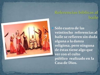 Referencias bíblicas al
                  baile

 Sólo cuatro de las
 veintiocho referencias al
 baile se refieren sin duda
 alguna a la danza
 religiosa, pero ninguna
 de éstas tiene algo que
 ver con el culto
 público realizado en la
 Casa de Dios.
 