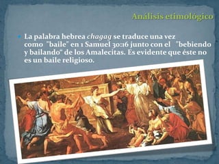 Análisis etimológico

 La palabra hebrea chagag se traduce una vez
 como "baile" en 1 Samuel 30:16 junto con el "bebiendo
 y bailando“ de los Amalecitas. Es evidente que éste no
 es un baile religioso.
 