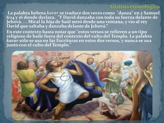 Análisis etimológico
 La palabra hebrea karar se traduce dos veces como "danza" en 2 Samuel
  6:14 y 16 donde declara, "Y David danzaba con toda su fuerza delante de
  Jehová. . . Mical la hija de Saúl miró desde una ventana, y vio al rey
  David que saltaba y danzaba delante de Jehová.”
 En este contexto basta notar que "estos versos se refieren a un tipo
  religioso de baile fuera del contexto del culto del Templo. La palabra
  karar sólo se usa en las Escrituras en estos dos versos, y nunca se usa
  junto con el culto del Templo."
 