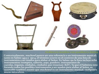 Alaben su nombre con pandero y danza
Contextualmente, machowl parece ser una referencia a un instrumento musical;
tanto en Salmo 149:3 y 150:4, el término ocurre en el contexto de una lista de
instrumentos a ser usados para alabar al Señor. En Salmo 150 la lista incluye ocho
instrumentos: trompeta, salterio, arpa, pandero, instrumentos de
cuerdas, órganos, címbalos, címbalos que resuenan (KJV). Ya que el Salmista está
listando todos los posibles instrumentos a ser usados para alabar al Señor, es
razonable también asumir que machowal es un instrumento musical, cualquiera
sea su naturaleza.
 