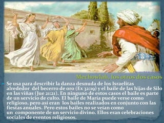 Mechowlah, los otros dos casos
 Se usa para describir la danza desnuda de los Israelitas
  alrededor del becerro de oro (Ex 32:19) y el baile de las hijas de Silo
  en las viñas (Jue 21:21). En ninguno de estos casos el baile es parte
  de un servicio de culto. El baile de María puede verse como
  religioso, pero así eran los bailes realizados en conjunto con las
  fiestas anuales. Pero estos bailes no se veían como
  un componente de un servicio divino. Ellos eran celebraciones
  sociales de eventos religiosos.
 