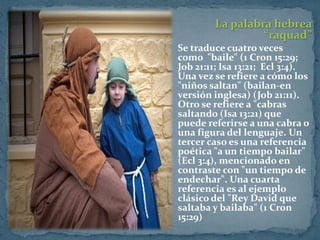 La palabra hebrea
                   “raquad”
 Se traduce cuatro veces
  como "baile" (1 Cron 15:29;
  Job 21:11; Isa 13:21; Ecl 3:4).
  Una vez se refiere a cómo los
  "niños saltan" (bailan-en
  versión inglesa) (Job 21:11).
  Otro se refiere a "cabras
  saltando (Isa 13:21) que
  puede referirse a una cabra o
  una figura del lenguaje. Un
  tercer caso es una referencia
  poética "a un tiempo bailar"
  (Ecl 3:4), mencionado en
  contraste con "un tiempo de
  endechar". Una cuarta
  referencia es al ejemplo
  clásico del "Rey David que
  saltaba y bailaba" (1 Cron
  15:29)
 