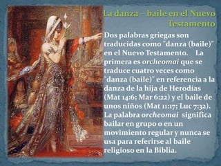 La danza – baile en el Nuevo
                  Testamento
 Dos palabras griegas son
 traducidas como "danza (baile)"
 en el Nuevo Testamento. La
 primera es orcheomai que se
 traduce cuatro veces como
 "danza (baile)" en referencia a la
 danza de la hija de Herodías
 (Mat 14:6; Mar 6:22) y el baile de
 unos niños (Mat 11:17; Luc 7:32).
 La palabra orcheomai significa
 bailar en grupo o en un
 movimiento regular y nunca se
 usa para referirse al baile
 religioso en la Biblia.
 