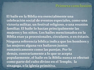 Primera conclusión

El baile en la Biblia era esencialmente una
celebración social de eventos especiales, como una
victoria militar, un festival religioso, o una reunión
familiar. El baile lo hacían principalmente las
mujeres y los niños. Los bailes mencionados en la
Biblia eran ya procesionales, circulares, o en éxtasis.
Ninguna referencia bíblica indica que los hombres y
las mujeres alguna vez bailaron juntos
románticamente como las parejas. Por lo
demás, contrariamente a lo que se acepta
popularmente, el baile en la Biblia nunca se efectuó
como parte del culto divino en el Templo, la
sinagoga, o la iglesia primitiva.
 