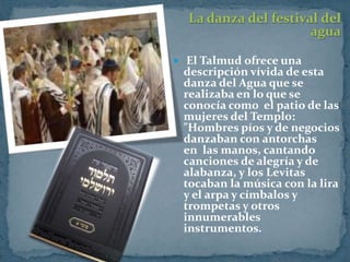 La danza del festival del
                      agua

 El Talmud ofrece una
 descripción vívida de esta
 danza del Agua que se
 realizaba en lo que se
 conocía como el patio de las
 mujeres del Templo:
 "Hombres píos y de negocios
 danzaban con antorchas
 en las manos, cantando
 canciones de alegría y de
 alabanza, y los Levitas
 tocaban la música con la lira
 y el arpa y címbalos y
 trompetas y otros
 innumerables
 instrumentos.
 