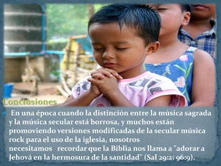 Conclusiones
 En una época cuando la distinción entre la música sagrada
 y la música secular está borrosa, y muchos están
 promoviendo versiones modificadas de la secular música
 rock para el uso de la iglesia, nosotros
 necesitamos recordar que la Biblia nos llama a "adorar a
 Jehová en la hermosura de la santidad" (Sal 29:2; 96:9).
 