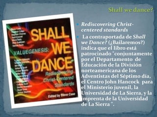 Shall we dance?

 Rediscovering Christ-
  centered standards
 La contraportada de Shall
  we Dance? (¿Bailaremos?)
  indica que el libro está
  patrocinado "conjuntamente
  por el Departamento de
  Educación de la División
  norteamericana de los
  Adventistas del Séptimo día,
  el Centro John Hancock para
  el Ministerio juvenil, la
  Universidad de La Sierra, y la
  imprenta de la Universidad
  de La Sierra ".
 