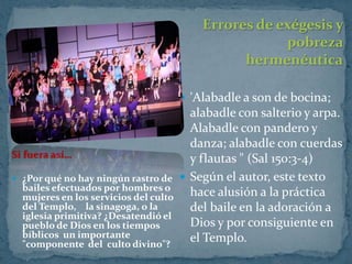Errores de exégesis y
                                                       pobreza
                                                 hermenéutica

                                        'Alabadle a son de bocina;
                                         alabadle con salterio y arpa.
                                         Alabadle con pandero y
                                         danza; alabadle con cuerdas
Si fuera así…                            y flautas " (Sal 150:3-4)
 ¿Por qué no hay ningún rastro de      Según el autor, este texto
  bailes efectuados por hombres o
  mujeres en los servicios del culto     hace alusión a la práctica
  del Templo, la sinagoga, o la          del baile en la adoración a
  iglesia primitiva? ¿Desatendió el
  pueblo de Dios en los tiempos          Dios y por consiguiente en
  bíblicos un importante                 el Templo.
  "componente del culto divino"?
 