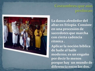 Costumbres que aún
            perduran

 La danza alrededor del
  altar en Etiopía. Consiste
  en una procesión de
  sacerdotes que marcha
  con cierta cadencia
  rítmica .
 Aplicar la noción bíblica
  de baile al baile
  moderno, es un engaño
  por decir lo menos
  porque hay un mundo de
  diferencia entre los dos.
 