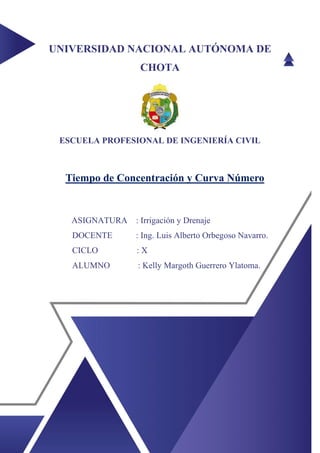 UNIVERSIDAD NACIONAL AUTÓNOMA DE
CHOTA
ESCUELA PROFESIONAL DE INGENIERÍA CIVIL
Tiempo de Concentración y Curva Número
ASIGNATURA : Irrigación y Drenaje
DOCENTE : Ing. Luis Alberto Orbegoso Navarro.
CICLO : X
ALUMNO : Kelly Margoth Guerrero Ylatoma.
 