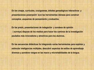 En los cmaps, currículos, crucigramas, árboles genealógicos interactivos y
     .
presentaciones powerpoint tuve las herramientas idóneas para construir
conceptos ,esquemas de pensamiento y evaluarlos.


En las prezis, presentaciones de indagación y sondeos de opinión
 ( surveys) dispuse de los medios para hacer los caminos de la investigación
pautados más innovadores y atractivos para los alumnos.


En las secuencias didácticas fui integrando varias herramientas para explotar y
estimular inteligencias múltiples, descubrir aspectos de estilos de aprendizaje
diversos y ponderar rangos en las macro y microhabilidades de la lengua.
 