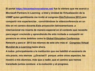 El portal https://docentesinnovadores.net/ fue la vidriera que me acercó a
Microsoft Partners in Learning a Intel y Unidad de Virtualización de la
USMP quien gentilmente me invitó al congreso EduTicInnova 2012 para
compartir mis experiencias , convirtiéndose la videoconferencia en un
hito en mi carrera docente.Esta proyección latinoamericana ,e
internacional me inserta de manera especial en el contexto que necesito
para seguir creciendo y aprendiendo.He sido invitada a compartir mi
ponencia en otros ámbitos como la Global Education Conference
Network y para el 2013 los mismos de este año más el Congreso Virtual
Mundial de e-Learning,hasta ahora.
A todos ,principalmente a la institución que me habilitó el escenario de
mis praxis, mis eternas ¡¡¡Gracias!!! porque ,entre otros aspectos, les
mostró a mis alumnos, más que a nadie ,que el camino que hemos
transitado juntos conduce a la evolución y al progreso.
 