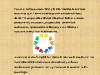 Fue en el enfoque cooperativo y la intervención de alumnos
monitores que hallé el eslabón previo al establecimiento
de las TIC ya que estas últimas integraron todo el proceso
promoviendo autonomía ,cooperación , creatividad
multimedial, optimización de tiempos y uso diferido y
continuo de recursos multimediales.




Las rúbricas en diseño digital han plasmado criterios de acreditación que
contemplan distintos indicadores ,dimensiones y umbrales
permitiéndome gestionar mi praxis y monitorear la evolución de los
aprendizajes.
 