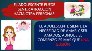 EL ADOLESCENTE PUEDE
SENTIR ATRACCIÓN
HACIA OTRA PERSONAS.
EL ADOLESCENTE SIENTE LA
NECESIDAD DE AMAR Y SER
AMADOS, AUNQUE EL
COMIENZO ES MÁS QUE UNA
ILUSIÓN.
 