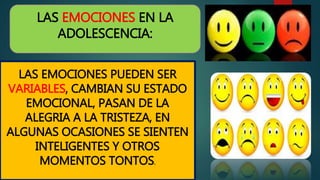 LAS EMOCIONES EN LA
ADOLESCENCIA:
LAS EMOCIONES PUEDEN SER
VARIABLES, CAMBIAN SU ESTADO
EMOCIONAL, PASAN DE LA
ALEGRIA A LA TRISTEZA, EN
ALGUNAS OCASIONES SE SIENTEN
INTELIGENTES Y OTROS
MOMENTOS TONTOS.
 
