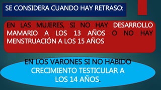SE CONSIDERA CUANDO HAY RETRASO:
EN LOS VARONES SI NO HABIDO
CRECIMIENTO TESTICULAR A
LOS 14 AÑOS.
EN LAS MUJERES, SI NO HAY DESARROLLO
MAMARIO A LOS 13 AÑOS O NO HAY
MENSTRUACIÓN A LOS 15 AÑOS
 