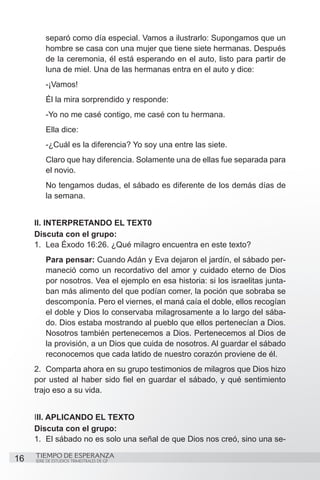 separó como día especial. Vamos a ilustrarlo: Supongamos que un
          hombre se casa con una mujer que tiene siete hermanas. Después
          de la ceremonia, él está esperando en el auto, listo para partir de
          luna de miel. Una de las hermanas entra en el auto y dice:
          -¡Vamos!
          Él la mira sorprendido y responde:
          -Yo no me casé contigo, me casé con tu hermana.
          Ella dice:
          -¿Cuál es la diferencia? Yo soy una entre las siete.
          Claro que hay diferencia. Solamente una de ellas fue separada para
          el novio.
          No tengamos dudas, el sábado es diferente de los demás días de
          la semana.


     II. INTERPRETANDO EL TEXT0
     Discuta con el grupo:	
     1.	 Lea Éxodo 16:26. ¿Qué milagro encuentra en este texto?
          Para pensar: Cuando Adán y Eva dejaron el jardín, el sábado per-
          maneció como un recordativo del amor y cuidado eterno de Dios
          por nosotros. Vea el ejemplo en esa historia: si los israelitas junta-
          ban más alimento del que podían comer, la poción que sobraba se
          descomponía. Pero el viernes, el maná caía el doble, ellos recogían
          el doble y Dios lo conservaba milagrosamente a lo largo del sába-
          do. Dios estaba mostrando al pueblo que ellos pertenecían a Dios.
          Nosotros también pertenecemos a Dios. Pertenecemos al Dios de
          la provisión, a un Dios que cuida de nosotros. Al guardar el sábado
          reconocemos que cada latido de nuestro corazón proviene de él.
     2.	 Comparta ahora en su grupo testimonios de milagros que Dios hizo
     por usted al haber sido fiel en guardar el sábado, y qué sentimiento
     trajo eso a su vida.


     III. APLICANDO EL TEXTO
     Discuta con el grupo:
     1.	 El sábado no es solo una señal de que Dios nos creó, sino una se-
     TIEMPO DE ESPERANZA
16   SERIE DE ESTUDIOS TRIMESTRALES DE GP
 