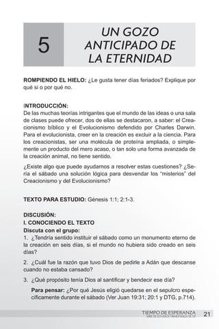 UN GOZO
      5                  ANTICIPADO DE
                         LA ETERNIDAD
ROMPIENDO EL HIELO: ¿Le gusta tener días feriados? Explique por
qué si o por qué no.


INTRODUCCIÓN:
De las muchas teorías intrigantes que el mundo de las ideas o una sala
de clases puede ofrecer, dos de ellas se destacaron, a saber: el Crea-
cionismo bíblico y el Evolucionismo defendido por Charles Darwin.
Para el evolucionista, creer en la creación es excluir a la ciencia. Para
los creacionistas, ser una molécula de proteína ampliada, o simple-
mente un producto del mero acaso, o tan solo una forma avanzada de
la creación animal, no tiene sentido.
¿Existe algo que puede ayudarnos a resolver estas cuestiones? ¿Se-
ría el sábado una solución lógica para desvendar los “misterios” del
Creacionismo y del Evolucionismo?


TEXTO PARA ESTUDIO: Génesis 1:1; 2:1-3.

DISCUSIÓN:
I. CONOCIENDO EL TEXTO
Discuta con el grupo:
1.	 ¿Tendría sentido instituir el sábado como un monumento eterno de
la creación en seis días, si el mundo no hubiera sido creado en seis
días?
2.	 ¿Cuál fue la razón que tuvo Dios de pedirle a Adán que descanse
cuando no estaba cansado?
3.	 ¿Qué propósito tenía Dios al santificar y bendecir ese día?
   Para pensar: ¿Por qué Jesús eligió quedarse en el sepulcro espe-
   cíficamente durante el sábado (Ver Juan 19:31; 20:1 y DTG, p.714).

                                                  TIEMPO DE ESPERANZA                      21
                                                    SERIE DE ESTUDIOS TRIMESTRALES DE GP
 