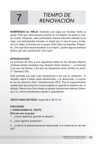 TIEMPO DE
     7                     RENOVACIÓN
ROMPIENDO EL HIELO: Extienda una soga con broches frente al
grupo. Pida que cada persona escriba en un pedazo de papel su ma-
yor sueño. Después, cada participante deberá colocarlo doblado en la
soga. Los participantes tomarán un papel que no sea el suyo y lo lee-
rán a la clase. Comente con el grupo cómo Dios nos bendice. Pregun-
te: ¿Por qué Dios desea bendecir a sus hijos? ¿Existe alguna promesa
bíblica que sea condicional? ¿Por qué?


INTRODUCCIÓN:
La promesa de Dios a sus seguidores fieles de los tiempos bíblicos
continúa siendo verdadera hoy. Nuestro Señor declara: “…yo honraré
a los que me honran, y los que me desprecian serán tenidos en poco”
(1° Samuel 2:30).
Dios promete sus más ricas bendiciones a los que le obedecen. “Y
vendrán sobre ti todas estas bendiciones, y te alcanzarán, si oyeres
la voz de Jehová tu Dios” (Deuteronomio 28:2). Eso es especialmente
verdad para las personas comprometidas en guardar el séptimo día, el
sábado. Siendo que Dios otorgó al sábado bendiciones eternas (Géne-
sis 2:3), somos bendecidos cuando lo guardamos.


TEXTO PARA ESTUDIO: Isaías 56:2; 58:13,14

DISCUSIÓN:
I. CONOCIENDO EL TEXTO
Discuta con el grupo:
1.	 ¿Cómo debemos guardar el sábado?
2.	 ¿Qué significa profanarlo?
3.	 ¿Cuál es la bienaventuranza relacionada a la observancia de ese
día?


                                               TIEMPO DE ESPERANZA                      27
                                                 SERIE DE ESTUDIOS TRIMESTRALES DE GP
 